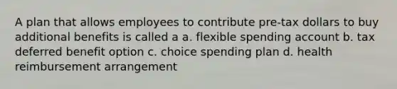 A plan that allows employees to contribute pre-tax dollars to buy additional benefits is called a a. flexible spending account b. tax deferred benefit option c. choice spending plan d. health reimbursement arrangement