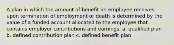 A plan in which the amount of benefit an employee receives upon termination of employment or death is determined by the value of a funded account allocated to the employee that contains employer contributions and earnings. a. qualified plan b. defined contribution plan c. defined benefit plan