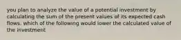 you plan to analyze the value of a potential investment by calculating the sum of the present values of its expected cash flows. which of the following would lower the calculated value of the investment