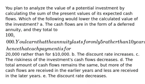 You plan to analyze the value of a potential investment by calculating the sum of the present values of its expected cash flows. Which of the following would lower the calculated value of the investment? a. The cash flows are in the form of a deferred annuity, and they total to 100,000. You learn that the annuity lasts for only 5 rather than 10 years, hence that each payment is for20,000 rather than for 10,000. b. The discount rate increases. c. The riskiness of the investment's cash flows decreases. d. The total amount of cash flows remains the same, but more of the cash flows are received in the earlier years and less are received in the later years. e. The discount rate decreases.