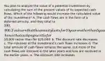 You plan to analyze the value of a potential investment by calculating the sum of the present values of its expected cash flows. Which of the following would increase the calculated value of the investment? A. The cash flows are in the form of a deferred annuity, and they total to 100,000. You learn that the annuity lasts for 10 years rather than 5 years, hence that each payment is for10,000 rather than for 20,000. b. The discount rate decreases c. The riskiness of the investment's cash flows increases d. The total amount of cash flows remains the same, but more of the cash flows are received in the later years and less are received in the earlier years. e. The discount rate increases