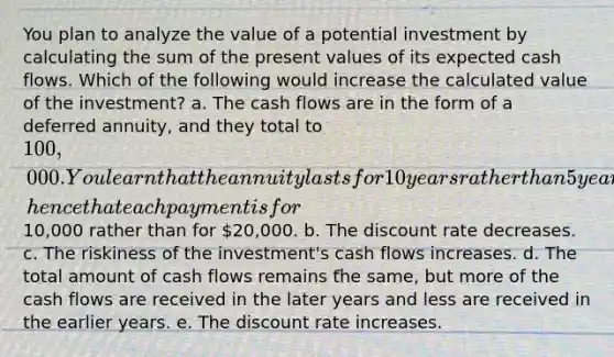 You plan to analyze the value of a potential investment by calculating the sum of the present values of its expected cash flows. Which of the following would increase the calculated value of the investment? a. The cash flows are in the form of a deferred annuity, and they total to 100,000. You learn that the annuity lasts for 10 years rather than 5 years, hence that each payment is for10,000 rather than for 20,000. b. The discount rate decreases. c. The riskiness of the investment's cash flows increases. d. The total amount of cash flows remains the same, but more of the cash flows are received in the later years and less are received in the earlier years. e. The discount rate increases.