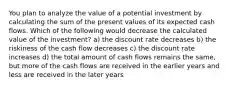 You plan to analyze the value of a potential investment by calculating the sum of the present values of its expected cash flows. Which of the following would decrease the calculated value of the investment? a) the discount rate decreases b) the riskiness of the cash flow decreases c) the discount rate increases d) the total amount of cash flows remains the same, but more of the cash flows are received in the earlier years and less are received in the later years