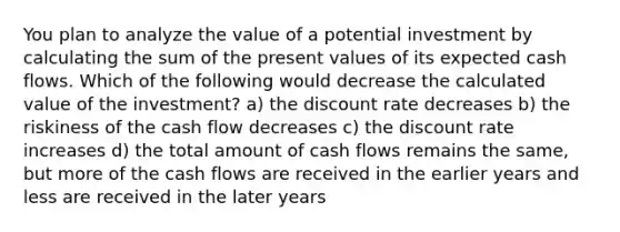 You plan to analyze the value of a potential investment by calculating the sum of the present values of its expected cash flows. Which of the following would decrease the calculated value of the investment? a) the discount rate decreases b) the riskiness of the cash flow decreases c) the discount rate increases d) the total amount of cash flows remains the same, but more of the cash flows are received in the earlier years and less are received in the later years