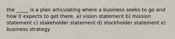 the _____ is a plan articulating where a business seeks to go and how it expects to get there. a) vision statement b) mission statement c) stakeholder statement d) stockholder statement e) business strategy