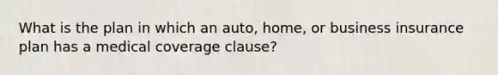 What is the plan in which an auto, home, or business insurance plan has a medical coverage clause?