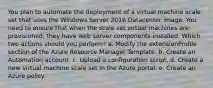 You plan to automate the deployment of a virtual machine scale set that uses the Windows Server 2016 Datacenter image. You need to ensure that when the scale set virtual machines are provisioned, they have web server components installed. Which two actions should you perform? a. Modify the extensionProfile section of the Azure Resource Manager Template. b. Create an Automation account. c. Upload a configuration script. d. Create a new virtual machine scale set in the Azure portal. e. Create an Azure policy.