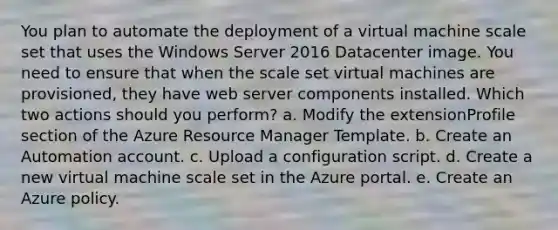 You plan to automate the deployment of a virtual machine scale set that uses the Windows Server 2016 Datacenter image. You need to ensure that when the scale set virtual machines are provisioned, they have web server components installed. Which two actions should you perform? a. Modify the extensionProfile section of the Azure Resource Manager Template. b. Create an Automation account. c. Upload a configuration script. d. Create a new virtual machine scale set in the Azure portal. e. Create an Azure policy.