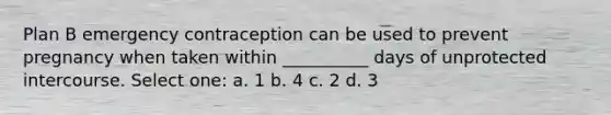 Plan B emergency contraception can be used to prevent pregnancy when taken within __________ days of unprotected intercourse. Select one: a. 1 b. 4 c. 2 d. 3