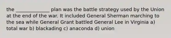 the ______________ plan was the battle strategy used by the Union at the end of the war. It included General Sherman marching to the sea while General Grant battled General Lee in Virginia a) total war b) blackading c) anaconda d) union