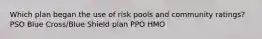 Which plan began the use of risk pools and community ratings? PSO Blue Cross/Blue Shield plan PPO HMO