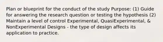 Plan or blueprint for the conduct of the study Purpose: (1) Guide for answering the research question or testing the hypothesis (2) Maintain a level of control Experimental, QuasiExperimental, & NonExperimental Designs - the type of design affects its application to practice.