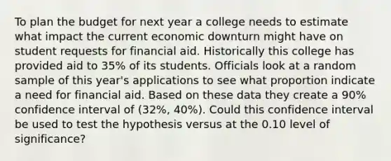 To plan the budget for next year a college needs to estimate what impact the current economic downturn might have on student requests for financial aid. Historically this college has provided aid to 35% of its students. Officials look at a random sample of this year's applications to see what proportion indicate a need for financial aid. Based on these data they create a 90% confidence interval of (32%, 40%). Could this confidence interval be used to test the hypothesis versus at the 0.10 level of significance?