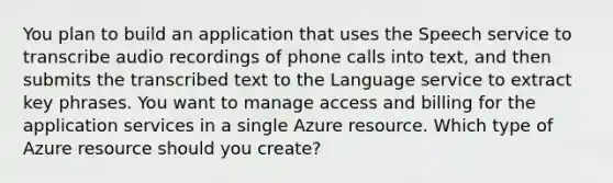 You plan to build an application that uses the Speech service to transcribe audio recordings of phone calls into text, and then submits the transcribed text to the Language service to extract key phrases. You want to manage access and billing for the application services in a single Azure resource. Which type of Azure resource should you create?