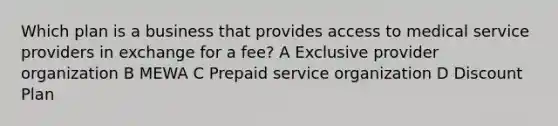 Which plan is a business that provides access to medical service providers in exchange for a fee? A Exclusive provider organization B MEWA C Prepaid service organization D Discount Plan