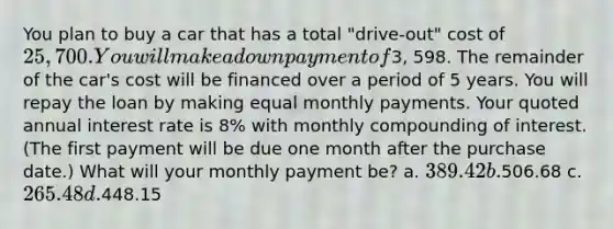 You plan to buy a car that has a total "drive-out" cost of 25,700. You will make a down payment of3, 598. The remainder of the car's cost will be financed over a period of 5 years. You will repay the loan by making equal monthly payments. Your quoted annual interest rate is 8% with monthly compounding of interest. (The first payment will be due one month after the purchase date.) What will your monthly payment be? a. 389.42 b.506.68 c. 265.48 d.448.15