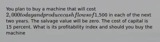 You plan to buy a machine that will cost 2,000 today and produce cash flows of1,500 in each of the next two years. The salvage value will be zero. The cost of capital is 15 percent. What is its profitability index and should you buy the machine