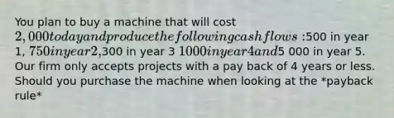 You plan to buy a machine that will cost 2,000 today and produce the following cashflows:500 in year 1, 750 in year 2,300 in year 3 1 000 in year 4 and5 000 in year 5. Our firm only accepts projects with a pay back of 4 years or less. Should you purchase the machine when looking at the *payback rule*