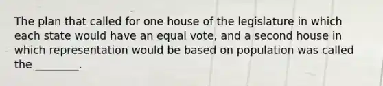 The plan that called for one house of the legislature in which each state would have an equal vote, and a second house in which representation would be based on population was called the ________.