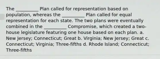 The __________ Plan called for representation based on population, whereas the __________ Plan called for equal representation for each state. The two plans were eventually combined in the __________ Compromise, which created a two-house legislature featuring one house based on each plan. a. New Jersey; Connecticut; Great b. Virginia; New Jersey; Great c. Connecticut; Virginia; Three-fifths d. Rhode Island; Connecticut; Three-fifths