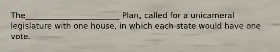 The________________________ Plan, called for a unicameral legislature with one house, in which each state would have one vote.