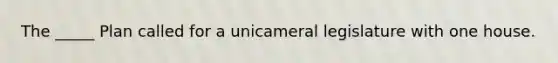 The _____ Plan called for a unicameral legislature with one house.