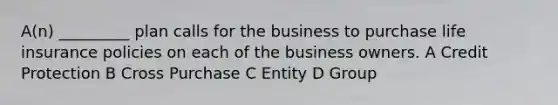 A(n) _________ plan calls for the business to purchase life insurance policies on each of the business owners. A Credit Protection B Cross Purchase C Entity D Group