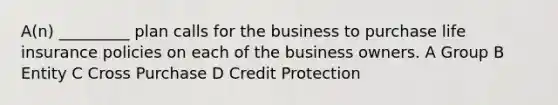 A(n) _________ plan calls for the business to purchase life insurance policies on each of the business owners. A Group B Entity C Cross Purchase D Credit Protection