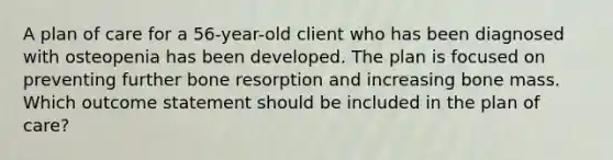 A plan of care for a 56-year-old client who has been diagnosed with osteopenia has been developed. The plan is focused on preventing further bone resorption and increasing bone mass. Which outcome statement should be included in the plan of care?