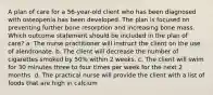 A plan of care for a 56-year-old client who has been diagnosed with osteopenia has been developed. The plan is focused on preventing further bone resorption and increasing bone mass. Which outcome statement should be included in the plan of care? a. The nurse practitioner will instruct the client on the use of alendronate. b. The client will decrease the number of cigarettes smoked by 50% within 2 weeks. c. The client will swim for 30 minutes three to four times per week for the next 2 months. d. The practical nurse will provide the client with a list of foods that are high in calcium