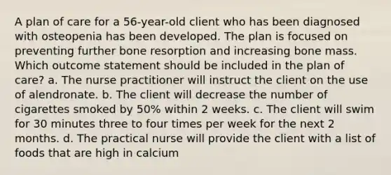 A plan of care for a 56-year-old client who has been diagnosed with osteopenia has been developed. The plan is focused on preventing further bone resorption and increasing bone mass. Which outcome statement should be included in the plan of care? a. The nurse practitioner will instruct the client on the use of alendronate. b. The client will decrease the number of cigarettes smoked by 50% within 2 weeks. c. The client will swim for 30 minutes three to four times per week for the next 2 months. d. The practical nurse will provide the client with a list of foods that are high in calcium