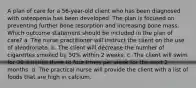 A plan of care for a 56-year-old client who has been diagnosed with osteopenia has been developed. The plan is focused on preventing further bone resorption and increasing bone mass. Which outcome statement should be included in the plan of care? a. The nurse practitioner will instruct the client on the use of alendronate. b. The client will decrease the number of cigarettes smoked by 50% within 2 weeks. c. The client will swim for 30 minutes three to four times per week for the next 2 months. d. The practical nurse will provide the client with a list of foods that are high in calcium.