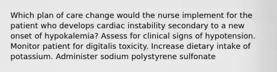 Which plan of care change would the nurse implement for the patient who develops cardiac instability secondary to a new onset of hypokalemia? Assess for clinical signs of hypotension. Monitor patient for digitalis toxicity. Increase dietary intake of potassium. Administer sodium polystyrene sulfonate