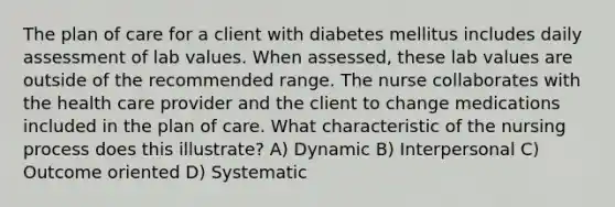 The plan of care for a client with diabetes mellitus includes daily assessment of lab values. When assessed, these lab values are outside of the recommended range. The nurse collaborates with the health care provider and the client to change medications included in the plan of care. What characteristic of the nursing process does this illustrate? A) Dynamic B) Interpersonal C) Outcome oriented D) Systematic