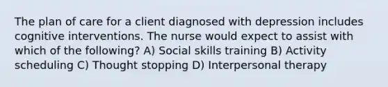 The plan of care for a client diagnosed with depression includes cognitive interventions. The nurse would expect to assist with which of the following? A) Social skills training B) Activity scheduling C) Thought stopping D) Interpersonal therapy