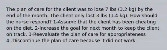 The plan of care for the client was to lose 7 lbs (3.2 kg) by the end of the month. The client only lost 3 lbs (1.4 kg). How should the nurse respond? 1-Assume that the client has been cheating on the diet. 2-Increase the goal for next month to keep the client on track. 3-Reevaluate the plan of care for appropriateness 4-.Discontinue the plan of care because it did not work.