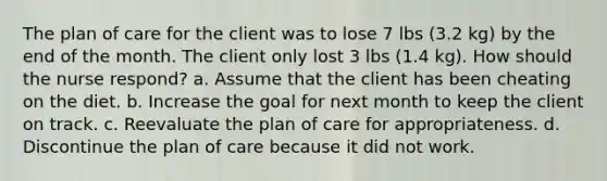 The plan of care for the client was to lose 7 lbs (3.2 kg) by the end of the month. The client only lost 3 lbs (1.4 kg). How should the nurse respond? a. Assume that the client has been cheating on the diet. b. Increase the goal for next month to keep the client on track. c. Reevaluate the plan of care for appropriateness. d. Discontinue the plan of care because it did not work.