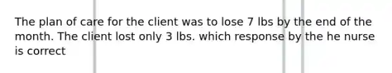 The plan of care for the client was to lose 7 lbs by the end of the month. The client lost only 3 lbs. which response by the he nurse is correct