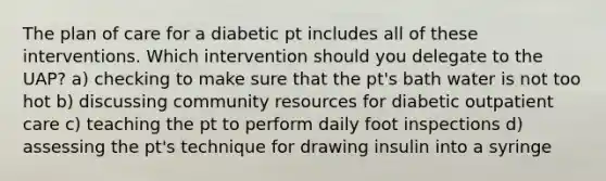 The plan of care for a diabetic pt includes all of these interventions. Which intervention should you delegate to the UAP? a) checking to make sure that the pt's bath water is not too hot b) discussing community resources for diabetic outpatient care c) teaching the pt to perform daily foot inspections d) assessing the pt's technique for drawing insulin into a syringe