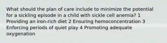 What should the plan of care include to minimize the potential for a sickling episode in a child with sickle cell anemia? 1 Providing an iron-rich diet 2 Ensuring hemoconcentration 3 Enforcing periods of quiet play 4 Promoting adequate oxygenation