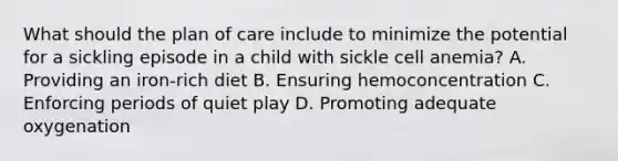 What should the plan of care include to minimize the potential for a sickling episode in a child with sickle cell anemia? A. Providing an iron-rich diet B. Ensuring hemoconcentration C. Enforcing periods of quiet play D. Promoting adequate oxygenation