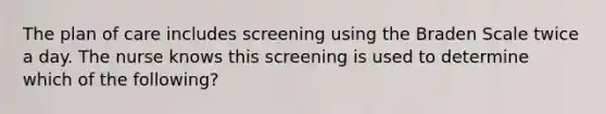 The plan of care includes screening using the Braden Scale twice a day. The nurse knows this screening is used to determine which of the following?