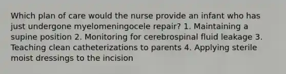 Which plan of care would the nurse provide an infant who has just undergone myelomeningocele repair? 1. Maintaining a supine position 2. Monitoring for cerebrospinal fluid leakage 3. Teaching clean catheterizations to parents 4. Applying sterile moist dressings to the incision