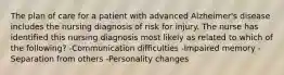 The plan of care for a patient with advanced Alzheimer's disease includes the nursing diagnosis of risk for injury. The nurse has identified this nursing diagnosis most likely as related to which of the following? -Communication difficulties -Impaired memory -Separation from others -Personality changes