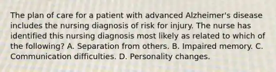 The plan of care for a patient with advanced Alzheimer's disease includes the nursing diagnosis of risk for injury. The nurse has identified this nursing diagnosis most likely as related to which of the following? A. Separation from others. B. Impaired memory. C. Communication difficulties. D. Personality changes.