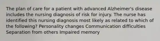 The plan of care for a patient with advanced Alzheimer's disease includes the nursing diagnosis of risk for injury. The nurse has identified this nursing diagnosis most likely as related to which of the following? Personality changes Communication difficulties Separation from others Impaired memory