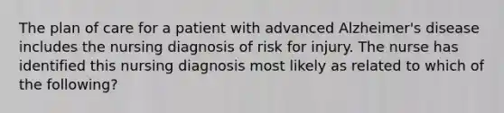 The plan of care for a patient with advanced Alzheimer's disease includes the nursing diagnosis of risk for injury. The nurse has identified this nursing diagnosis most likely as related to which of the following?