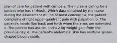 plan of care for patient with cirrhosis: The nurse is caring for a patient who has cirrhosis. Which data obtained by the nurse during the assessment will be of most concern? a. the patient complains of right upper-quadrant pain with palpation. b. The patient's hands flap back and forth when the arms are extended. c. The patient has ascites and a 2-kg weight gain from the previous day. d. The patient's abdominal skin has multiple spider-shaped blood vessels