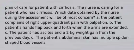 plan of care for patient with cirrhosis: The nurse is caring for a patient who has cirrhosis. Which data obtained by the nurse during the assessment will be of most concern? a. the patient complains of right upper-quadrant pain with palpation. b. The patient's hands flap back and forth when the arms are extended. c. The patient has ascites and a 2-kg weight gain from the previous day. d. The patient's abdominal skin has multiple spider-shaped blood vessels