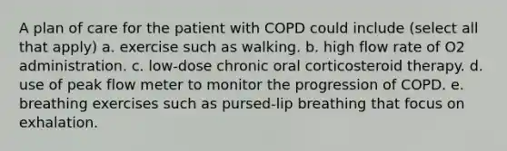 A plan of care for the patient with COPD could include (select all that apply) a. exercise such as walking. b. high flow rate of O2 administration. c. low-dose chronic oral corticosteroid therapy. d. use of peak flow meter to monitor the progression of COPD. e. breathing exercises such as pursed-lip breathing that focus on exhalation.